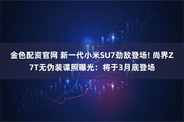 金色配资官网 新一代小米SU7劲敌登场! 尚界Z7T无伪装谍照曝光：将于3月底登场
