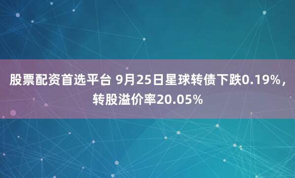 股票配资首选平台 9月25日星球转债下跌0.19%，转股溢价率20.05%