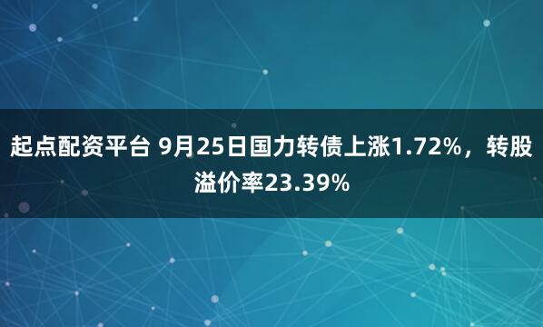 起点配资平台 9月25日国力转债上涨1.72%，转股溢价率23.39%