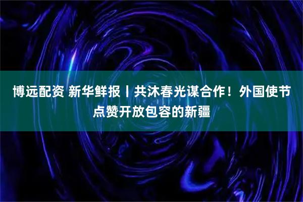 博远配资 新华鲜报丨共沐春光谋合作！外国使节点赞开放包容的新疆