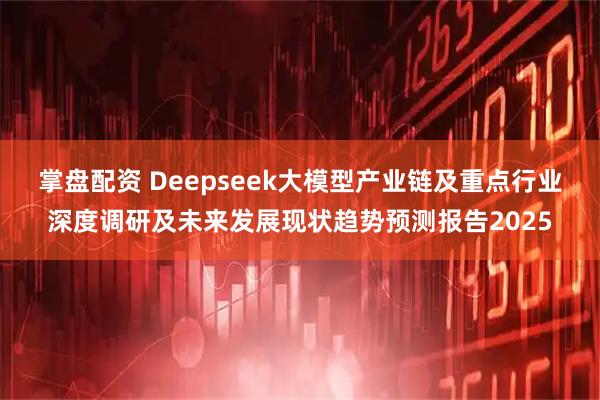 掌盘配资 Deepseek大模型产业链及重点行业深度调研及未来发展现状趋势预测报告2025