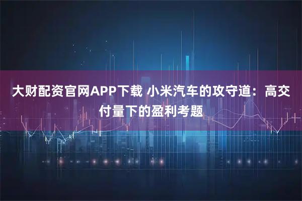 大财配资官网APP下载 小米汽车的攻守道：高交付量下的盈利考题