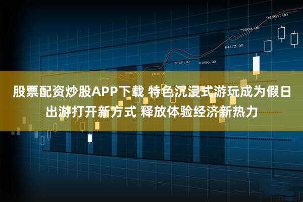 股票配资炒股APP下载 特色沉浸式游玩成为假日出游打开新方式 释放体验经济新热力