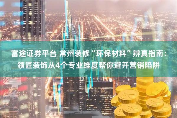 富途证券平台 常州装修“环保材料”辨真指南：领匠装饰从4个专业维度帮你避开营销陷阱