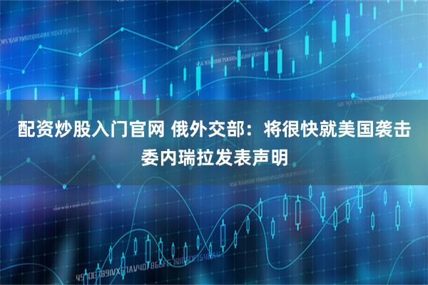 配资炒股入门官网 俄外交部：将很快就美国袭击委内瑞拉发表声明