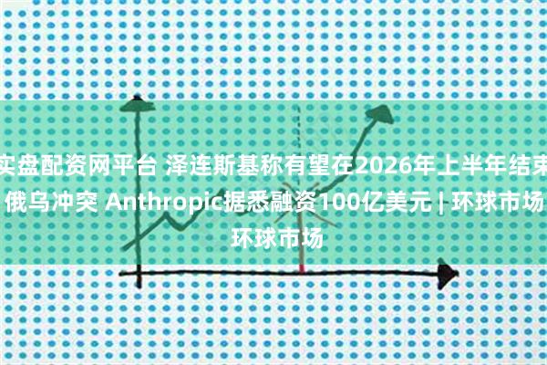 实盘配资网平台 泽连斯基称有望在2026年上半年结束俄乌冲突 Anthropic据悉融资100亿美元 | 环球市场