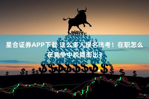 星合证券APP下载 这么多人报名法考！在职怎么在竞争中脱颖而出？