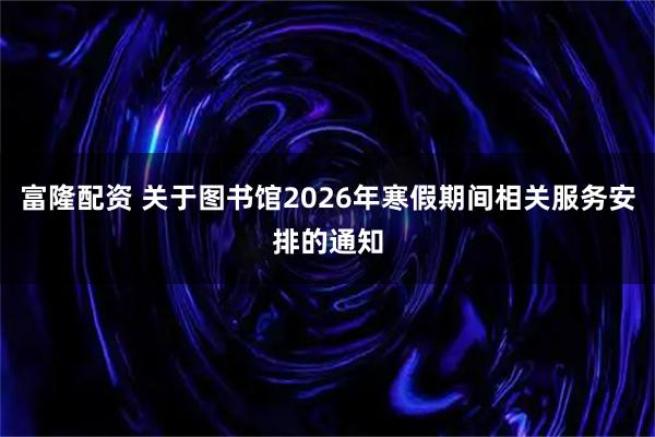 富隆配资 关于图书馆2026年寒假期间相关服务安排的通知