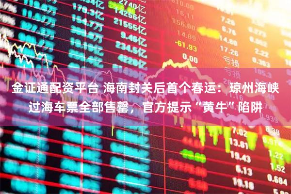 金证通配资平台 海南封关后首个春运：琼州海峡过海车票全部售罄，官方提示“黄牛”陷阱