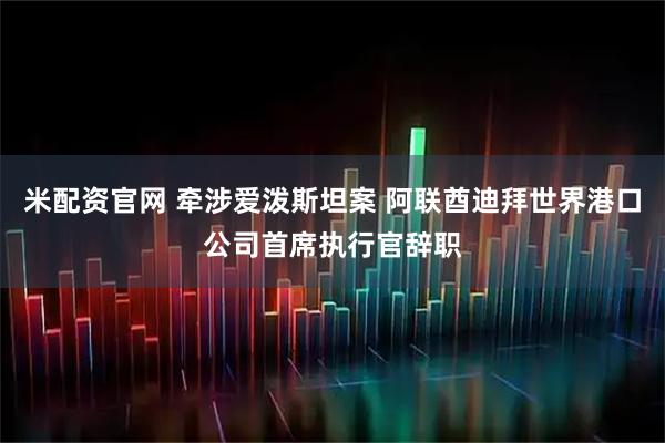 米配资官网 牵涉爱泼斯坦案 阿联酋迪拜世界港口公司首席执行官辞职