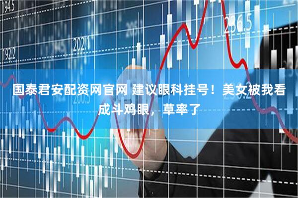 国泰君安配资网官网 建议眼科挂号！美女被我看成斗鸡眼，草率了