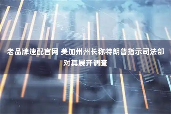 老品牌速配官网 美加州州长称特朗普指示司法部对其展开调查