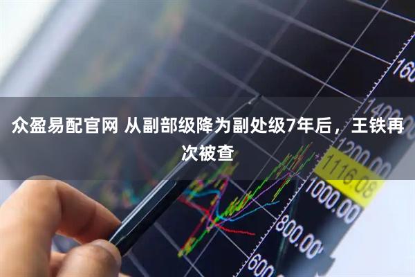 众盈易配官网 从副部级降为副处级7年后,王铁再次被查