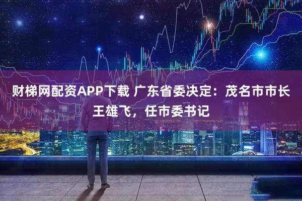 财梯网配资APP下载 广东省委决定：茂名市市长王雄飞，任市委书记