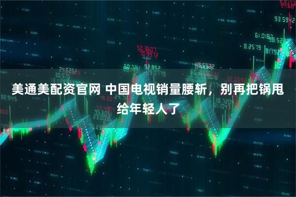 美通美配资官网 中国电视销量腰斩，别再把锅甩给年轻人了