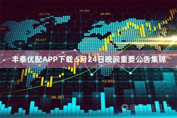 丰泰优配APP下载 5月24日晚间重要公告集锦