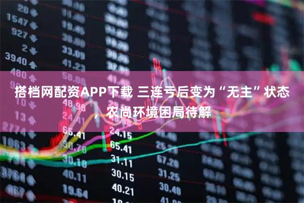 搭档网配资APP下载 三连亏后变为“无主”状态，农尚环境困局待解
